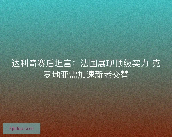 达利奇赛后坦言：法国展现顶级实力 克罗地亚需加速新老交替