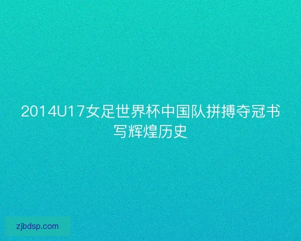 2014U17女足世界杯中国队拼搏夺冠书写辉煌历史 2014U17女足世界杯中国队拼搏夺冠书写辉煌历史