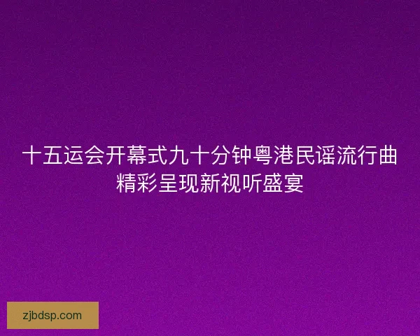 十五运会开幕式九十分钟粤港民谣流行曲精彩呈现新视听盛宴 十五运会开幕式九十分钟粤港民谣流行曲精彩呈现新视听盛宴