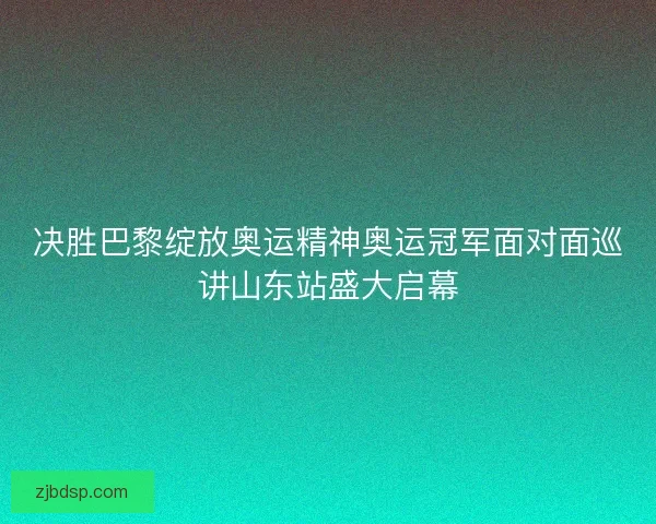 决胜巴黎绽放奥运精神奥运冠军面对面巡讲山东站盛大启幕 决胜巴黎绽放奥运精神奥运冠军面对面巡讲山东站盛大启幕