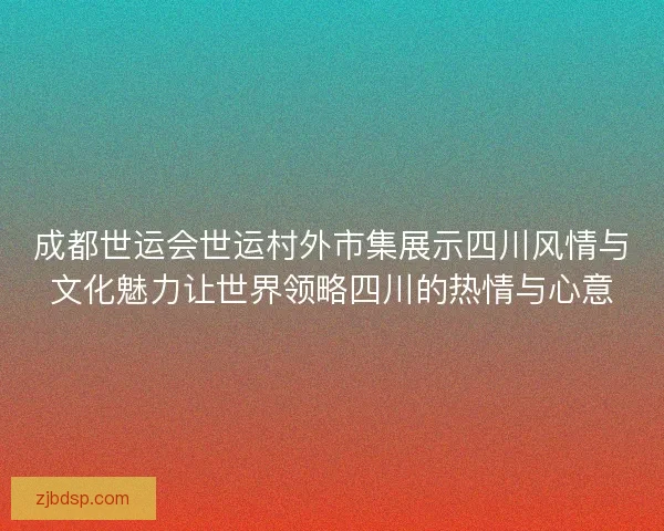 成都世运会世运村外市集展示四川风情与文化魅力让世界领略四川的热情与心意