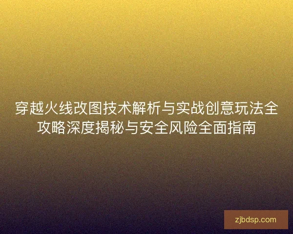 穿越火线改图技术解析与实战创意玩法全攻略深度揭秘与安全风险全面指南 穿越火线改图技术解析与实战创意玩法全攻略深度揭秘与安全风险全面指南